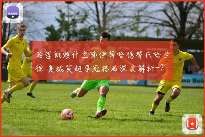 若哲凯赖什空降伊蒂哈德替代哈兰德 曼城英超争冠格局深度解析