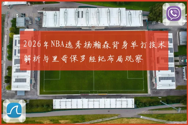 2026年NBA选秀杨瀚森背身单打技术解析与里奇保罗经纪布局观察