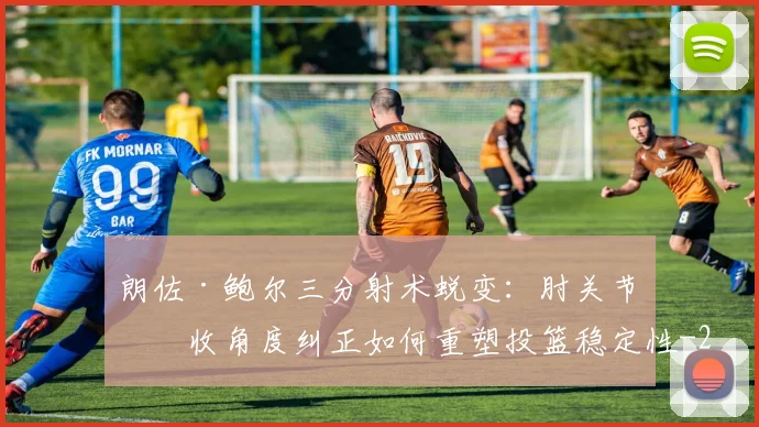朗佐·鲍尔三分射术蜕变:肘关节内收角度纠正如何重塑投篮稳定性