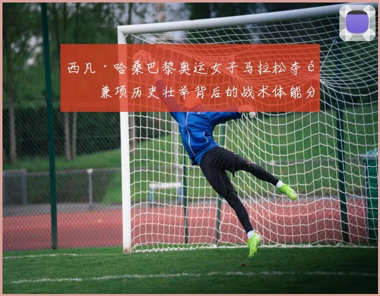 西凡·哈桑巴黎奥运女子马拉松夺金兼项历史壮举背后的战术体能分析