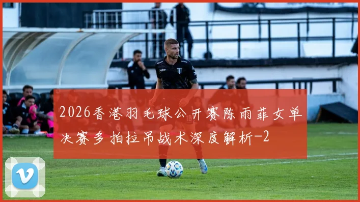 2026香港羽毛球公开赛陈雨菲女单决赛多拍拉吊战术深度解析