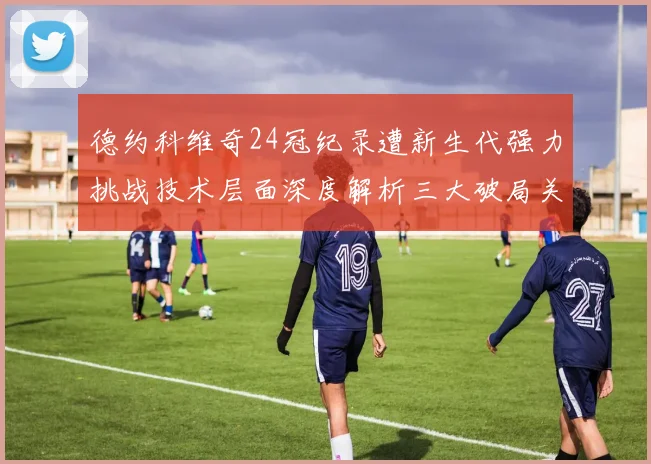 德约科维奇24冠纪录遭新生代强力挑战技术层面深度解析三大破局关键