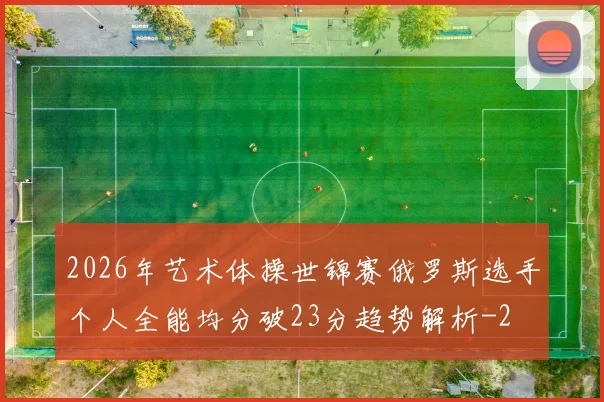 2026年艺术体操世锦赛俄罗斯选手个人全能均分破23分趋势解析