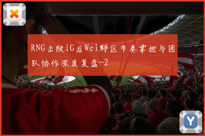RNG击败iG后Wei野区节奏掌控与团队协作深度复盘