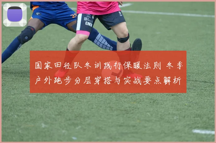 国家田径队冬训践行保暖法则 冬季户外跑步分层穿搭与实战要点解析