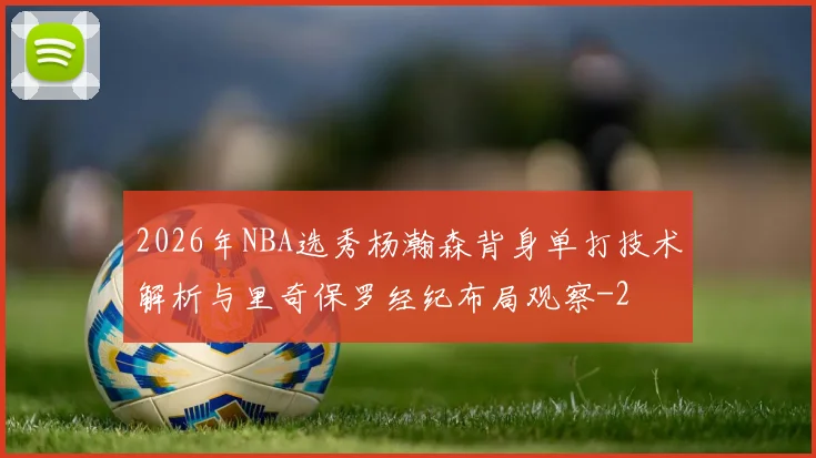 2026年NBA选秀杨瀚森背身单打技术解析与里奇保罗经纪布局观察