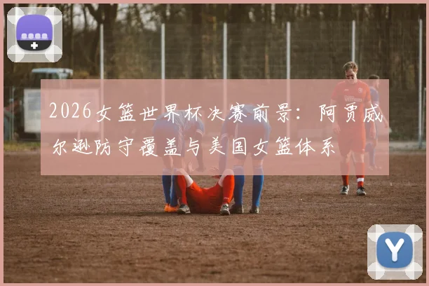 2026女篮世界杯决赛前景：阿贾威尔逊防守覆盖与美国女篮体系