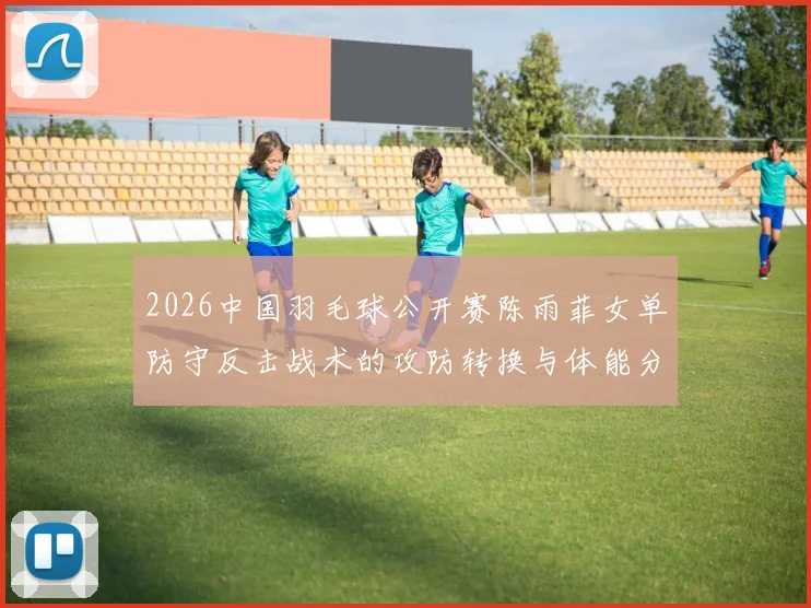 2026中国羽毛球公开赛陈雨菲女单防守反击战术的攻防转换与体能分配逻辑