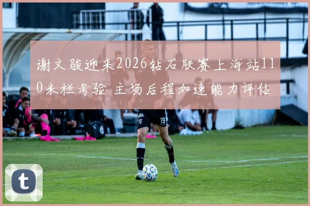 谢文骏迎来2026钻石联赛上海站110米栏考验 主场后程加速能力评估分析