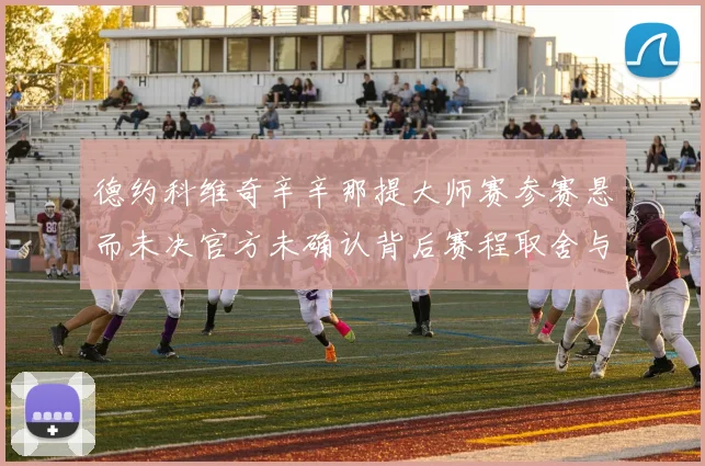德约科维奇辛辛那提大师赛参赛悬而未决官方未确认背后赛程取舍与排名影响解析
