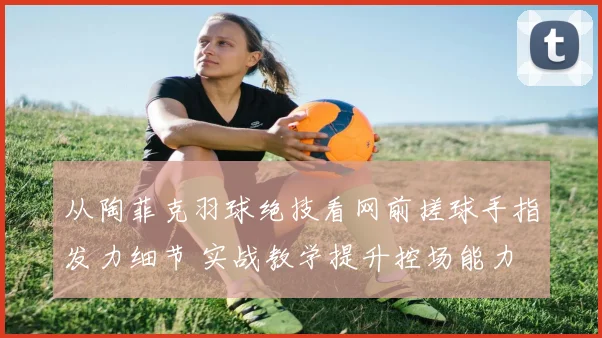 从陶菲克羽球绝技看网前搓球手指发力细节 实战教学提升控场能力