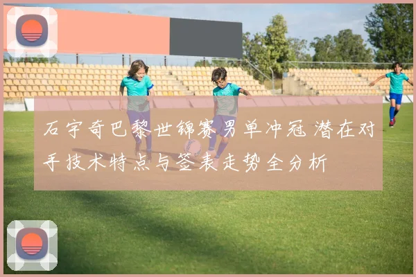 石宇奇巴黎世锦赛男单冲冠 潜在对手技术特点与签表走势全分析