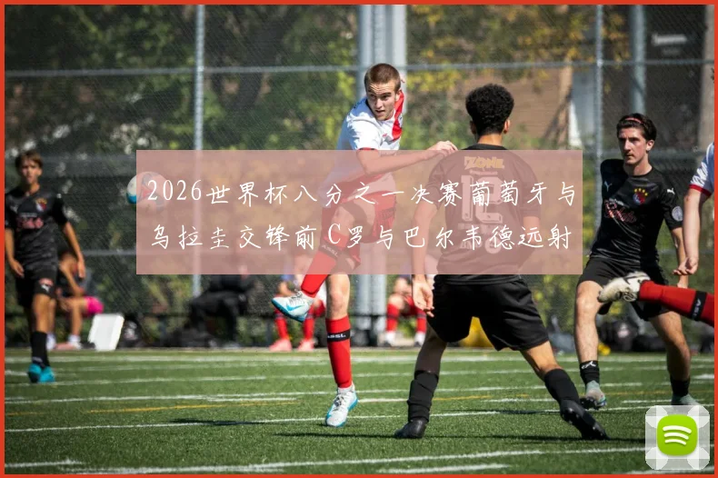 2026世界杯八分之一决赛葡萄牙与乌拉圭交锋前 C罗与巴尔韦德远射能力对比分析