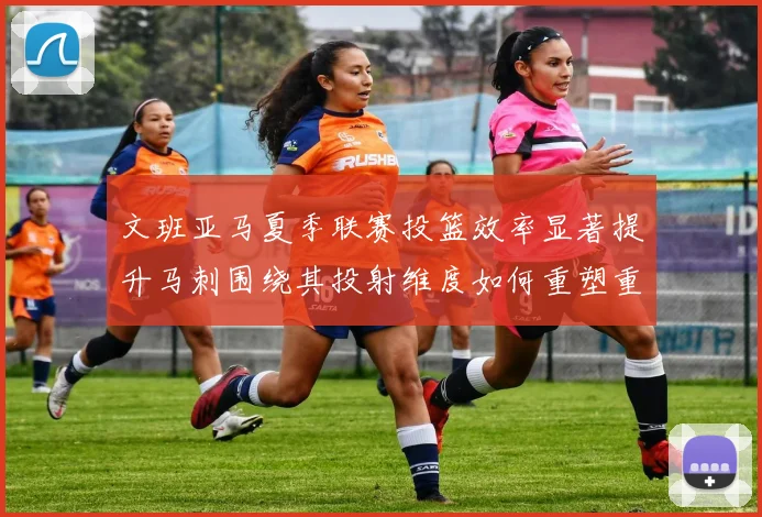 文班亚马夏季联赛投篮效率显著提升马刺围绕其投射维度如何重塑重建路径