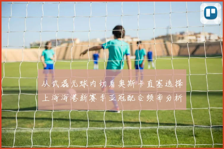 从武磊无球内切看奥斯卡直塞选择上海海港新赛季亚冠配合频率分析