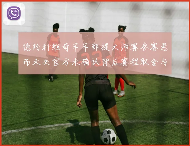 德约科维奇辛辛那提大师赛参赛悬而未决官方未确认背后赛程取舍与排名影响解析