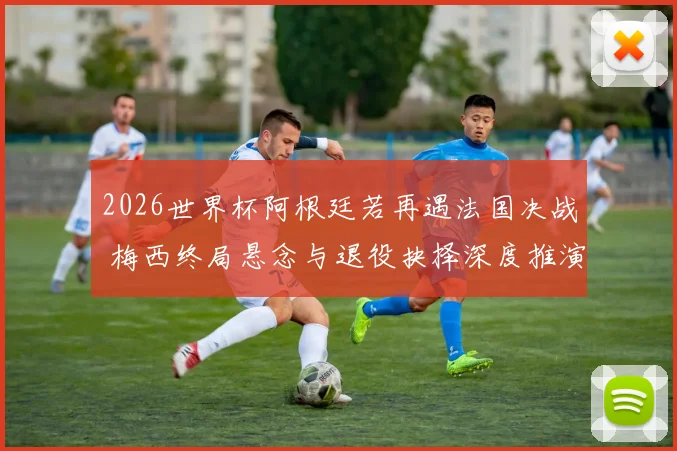 2026世界杯阿根廷若再遇法国决战 梅西终局悬念与退役抉择深度推演