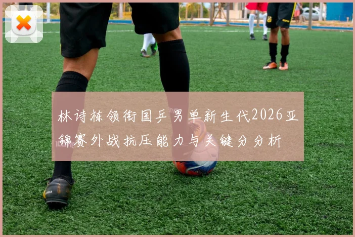 林诗栋领衔国乒男单新生代2026亚锦赛外战抗压能力与关键分分析