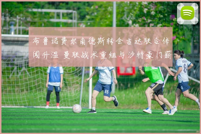 布鲁诺费尔南德斯转会吉达联合传闻升温 曼联战术重组与沙特豪门薪资博弈全解析
