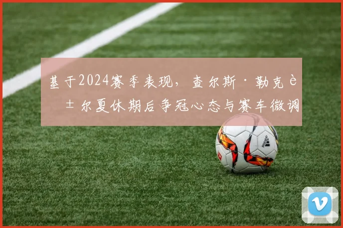 基于2024赛季表现，查尔斯·勒克莱尔夏休期后争冠心态与赛车微调方向