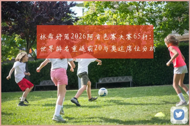 林希妤若2026阿肯色赛决赛65杆：世界排名重返前20与奥运席位分析