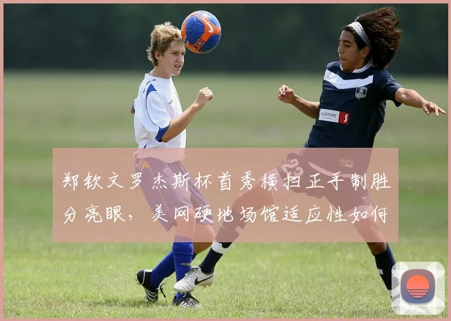 郑钦文罗杰斯杯首秀横扫正手制胜分亮眼，美网硬地场馆适应性如何破局