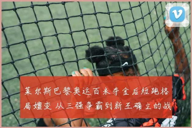 莱尔斯巴黎奥运百米夺金后短跑格局嬗变 从三强争霸到新王确立的战术与心理分析