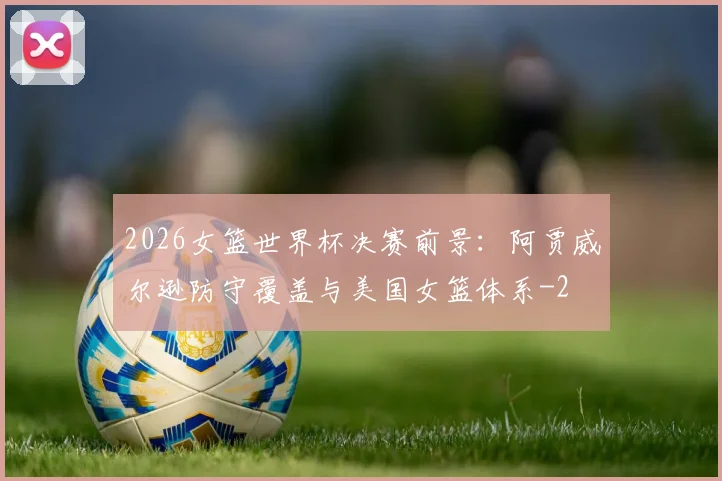 2026女篮世界杯决赛前景：阿贾威尔逊防守覆盖与美国女篮体系