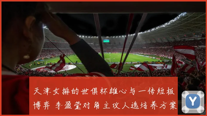 天津女排的世俱杯雄心与一传短板博弈 李盈莹对角主攻人选培养方案与战术设计