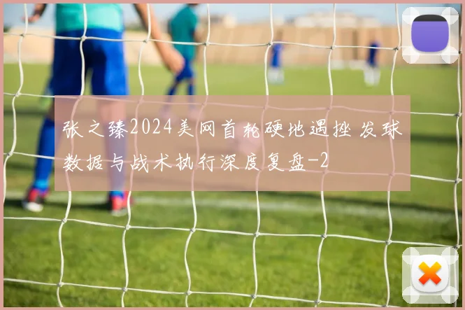 张之臻2024美网首轮硬地遇挫 发球数据与战术执行深度复盘