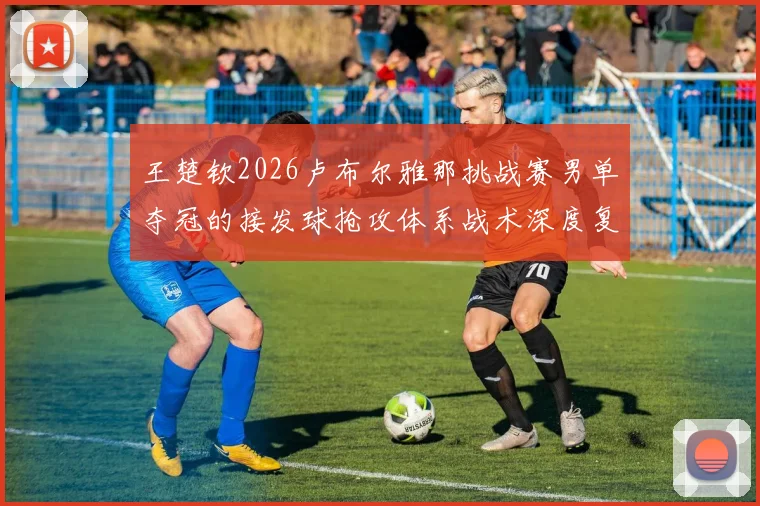 王楚钦2026卢布尔雅那挑战赛男单夺冠的接发球抢攻体系战术深度复盘与未来启示