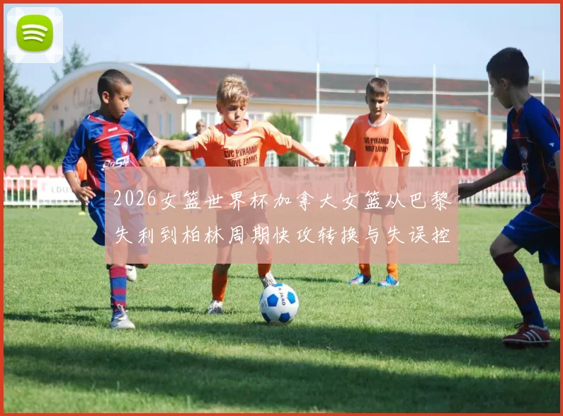 2026女篮世界杯加拿大女篮从巴黎失利到柏林周期快攻转换与失误控制分析
