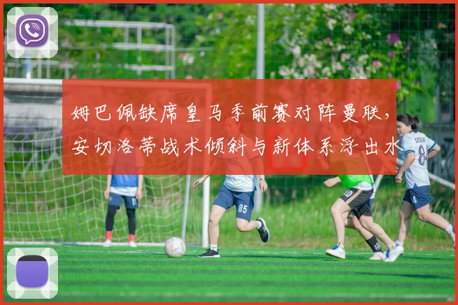 姆巴佩缺席皇马季前赛对阵曼联,安切洛蒂战术倾斜与新体系浮出水面