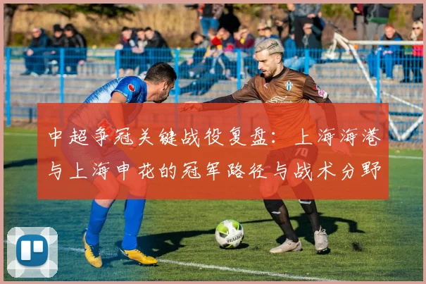 中超争冠关键战役复盘：上海海港与上海申花的冠军路径与战术分野
