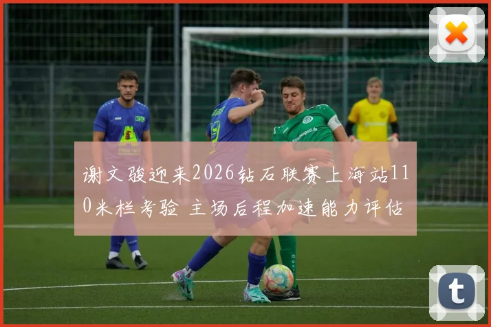 谢文骏迎来2026钻石联赛上海站110米栏考验 主场后程加速能力评估分析