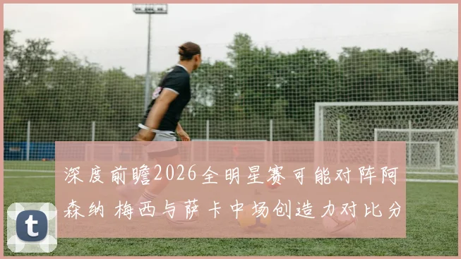 深度前瞻2026全明星赛可能对阵阿森纳 梅西与萨卡中场创造力对比分析