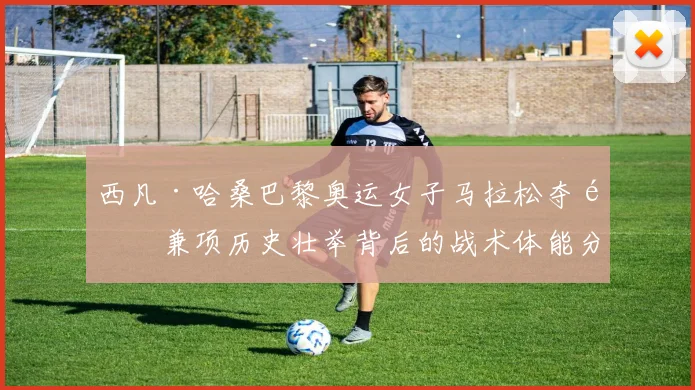 西凡·哈桑巴黎奥运女子马拉松夺金兼项历史壮举背后的战术体能分析