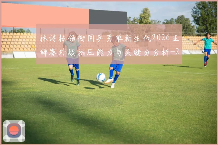 林诗栋领衔国乒男单新生代2026亚锦赛外战抗压能力与关键分分析