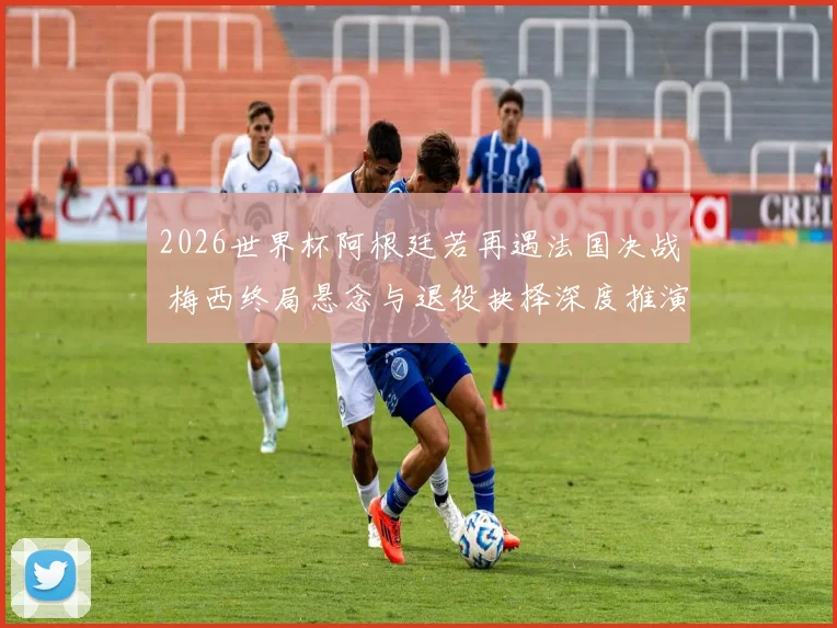 2026世界杯阿根廷若再遇法国决战 梅西终局悬念与退役抉择深度推演