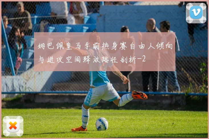 姆巴佩皇马季前热身赛自由人倾向与进攻空间释放路径剖析