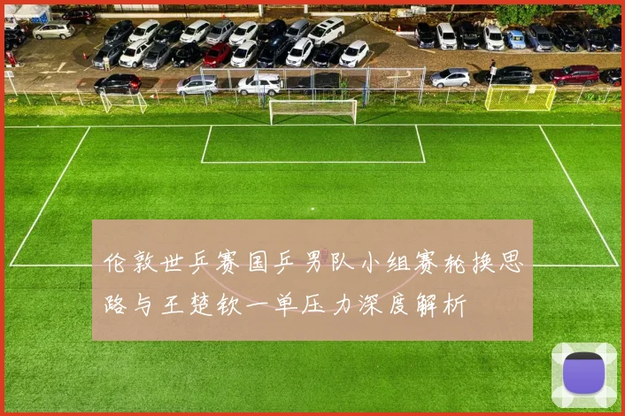 伦敦世乒赛国乒男队小组赛轮换思路与王楚钦一单压力深度解析