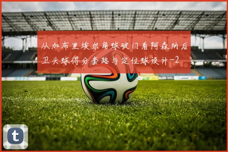 从加布里埃尔角球破门看阿森纳后卫头球得分套路与定位球设计