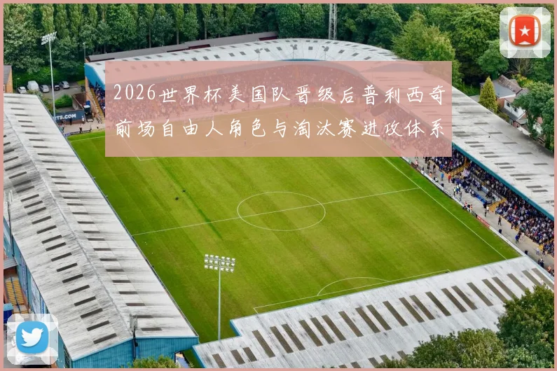 2026世界杯美国队晋级后普利西奇前场自由人角色与淘汰赛进攻体系适配分析
