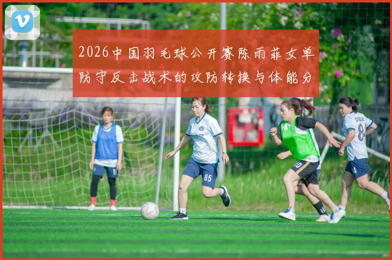 2026中国羽毛球公开赛陈雨菲女单防守反击战术的攻防转换与体能分配逻辑