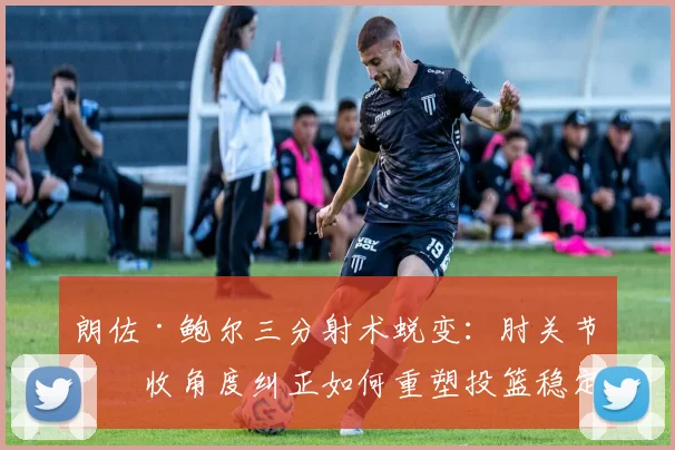 朗佐·鲍尔三分射术蜕变：肘关节内收角度纠正如何重塑投篮稳定性