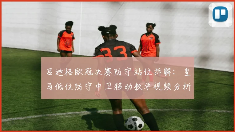 吕迪格欧冠决赛防守站位拆解：皇马低位防守中卫移动教学视频分析