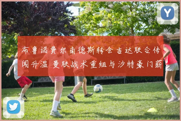 布鲁诺费尔南德斯转会吉达联合传闻升温 曼联战术重组与沙特豪门薪资博弈全解析