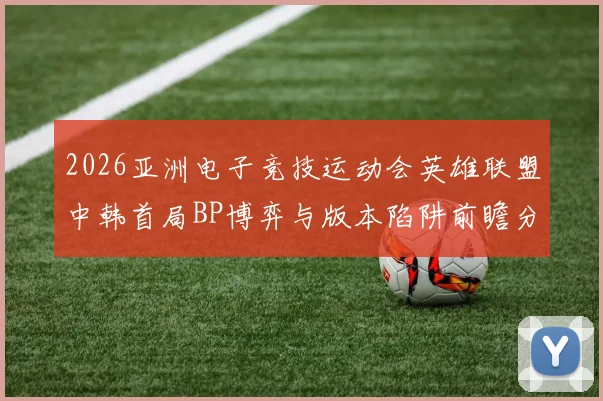 2026亚洲电子竞技运动会英雄联盟中韩首局BP博弈与版本陷阱前瞻分析