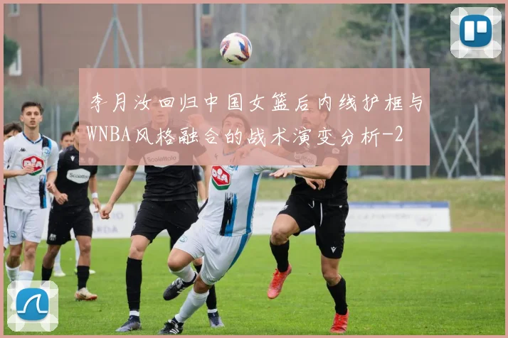 李月汝回归中国女篮后内线护框与WNBA风格融合的战术演变分析
