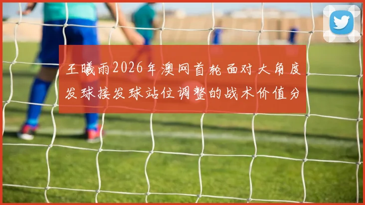 王曦雨2026年澳网首轮面对大角度发球接发球站位调整的战术价值分析